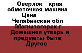 Оверлок - края обметочная машина › Цена ­ 1 500 - Челябинская обл., Магнитогорск г. Домашняя утварь и предметы быта » Другое   